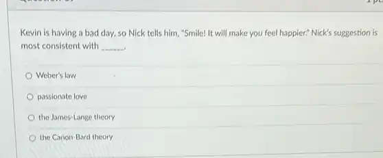 Kevin is having a bad day, so Nick tells him, "Smile! It will make you feel happier? Nick's suggestion is most consistent with __
 Weber's law
 passionate love
 the James-Lange theory
 the Canon-Bard theory