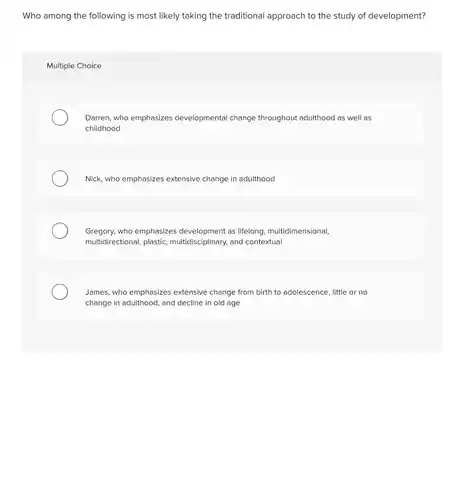 Who among the following is most likely taking the traditional approach to the study of development?
 Multiple Choice
 Darren, who emphasizes developmental change throughout adulthood as well as childhood
 Nick, who emphasizes extensive change in adulthood
 Gregory, who emphasizes development as lifelong, multidimensional, multidirectional, plastic, multidisciplinary , and contextual
 James, who emphasizes extensive change from birth to adolescence, little or no change in adulthood, and decline in old age