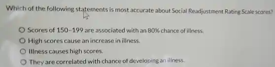 Which of the following statements is most accurate about Social Readjustment Rating Scale scores?
 Scores of 150-199
 are associated with an 80% 
 chance of illness.
 High scores cause an increase in illness.
 Illness causes high scores.
 They are correlated with chance of developing an illness.