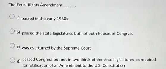 The Equal Rights Amendment
 __
 a) passed in the early 1960s
 b) passed the state legislatures but not both houses of Congress
 c) was overturned by the Supreme Court
 d) passed Congress but not in two thirds of the state legislatures , as required for ratification of an Amendment to the U.S . Constitution