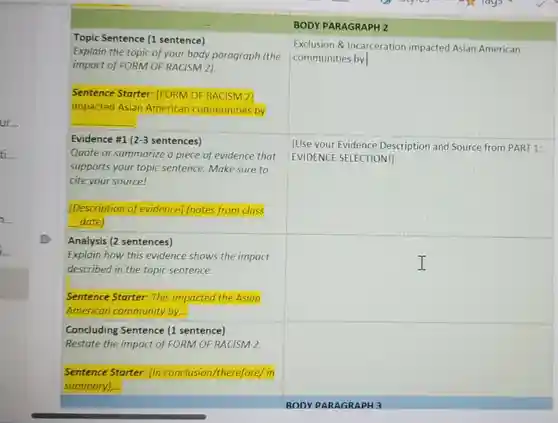 ur...
 ti
 BODY PARAGRAPH 2 Topic Sentence (1 sentence) Exclusion &Incarceration impacted Asian American Explain the topic of your body paragraph (the communities by| impact of FORM OF RACISM 2). Sentence Starter:[FORM OF RACISM 2] impacted Asian American communities by Evidence #1 (2-3 sentences) [Use your Evidence Description and Source from PART 1: Quote or summarize a piece of evidence that EVIDENCE SELECTION!! supports your topic sentence. Make sure to cite your source! [Description of evidence] (notes from class date) Analysis (2 sentences) Explain how this evidence shows the impact described in the topic sentence. Sentence Starter: This impacted the Asian square  American community by... Concluding Sentence (1 sentence) Restate the impact of FORM OF RACISM 2. Sentence Starter: [In conclusion/therefore,/ in square  summary], BODY PARAGRAPH 3