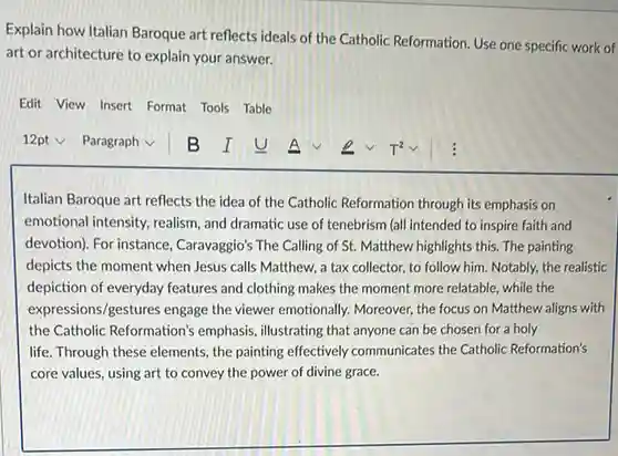 Explain how Italian Baroque art reflects ideals of the Catholic Reformation. Use one specific work of art or architecture to explain your answer.
 Edit View Insert Format Tools Table
 Italian Baroque art reflects the idea of the Catholic Reformation through its emphasis on emotional intensity, realism and dramatic use of tenebrism (all intended to inspire faith and devotion). For instance , Caravaggio's The Calling of St. Matthew highlights this The painting depicts the moment when Jesus calls Matthew, a tax collector, to follow him. Notably, the realistic depiction of everyday features and clothing makes the moment more relatable, while the expres sions/gestures engage the viewer emotionally. Moreover the focus on Matthew aligns with the Catholic Reformation's emphasis, illustrating that anyone can be chosen for a holy life. Through these elements , the painting effectively communicates the Catholic Reformation's core values, using art to convey the power of divine grace.