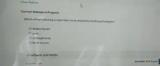 View Policies
 Current Attempt in Progress
 Which of the following is most likely to be studied by health psychologists?
 broken bones
 pain
 schizophrenia
 brain lesions
 eTextbook and Media
 Save for Later
 Attempts: 0 of 1 used