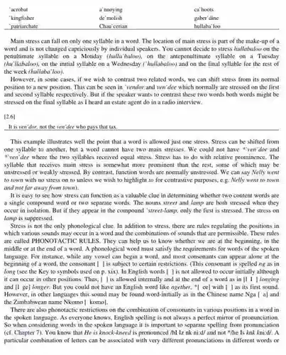 'acrobat a nnoying ca'hoots 'kingfisher de molish gaber'dine 'patriarchate Chau cerian hullaba'loo
 Main stress can fall on only one syllable in a word. The location of main stress is part of the make-up of a word and is not changed capriciously by individual speakers. You cannot decide to stress hullabaloo on the penultimate syllable on a hulla'baloo), on the antepenultimate syllable on a Tuesday (hu'llabaloo), on the initial syllable on a Wednesday ("hullabaloo) and on the final syllable for the rest of the week (hullaba'loo).
 However, in some cases if we wish to contrast two related words we can shift stress from its normal position to a new position. This can be seen in 'vendor and ven'dee which normally are stressed on the first and second syllable respectively But if the speaker wants to contrast these two words both words might be stressed on the final syllable as I heard an estate agent do in a radio interview.
 [2.6
 It is veri dor, not the ven'dee who pays that tax
 This example illustrates well the point that a word is allowed just one stress. Stress can be shifted from one syllable to another but a word cannot have two main stresses . We could not have "ven"dor and "ven'dee where the two syllables received equal stress Stress has to do with relative prominence. The syllable that receives main stress is somewhat more prominent than the rest some of which may be unstressed or weakly stressed By contrast, function words are normally unstressed. We can say Nelly went to town with no stress on to unless we wish to highlight to for contrastive purposes.e.g. Nelly went to town and not far away from town).
 It is easy to see how stress can function as a valuable clue in determining whether two content words are a single compound word or two separate words . The nouns street and lamp are both stressed when they occur in isolation. But if they appear in the compound 'street-lamp, only the first is stressed. The stress on lamp is suppressed.
 Stress is not the only phonological clue. In addition to stress, there are rules regulating the positions in which various sounds may occur in a word and the combinations of sounds that are permissible . These rules are called PHONOTACTIC RULES. They can help us to know whether we are at the beginning, in the middle or at the end of a word.A phonological word must satisfy the requirements for words of the spoken language. For instance, while any vowel can begin a word. and most consonants can appear alone at the beginning of a word the consonant [ is subject to certain restrictions .(This consonant is spelled ng as in long (see the Key to symbols used on p. xix). In English words [ is not allowed to occur initially although it can occur in other positions. Thus, I ] is allowed internally and at the end of a word as in [1 I longing and [1 ge] longer .But you could not have an English word like ngether, *[ ee]with () as its first sound. However, in other languages this sound may be found word-initially as in the Chinese name Nga [a] and the Zimbabwean name Nkomo [ komo].
 There are also phonotactic restrictions on the combination of consonants in various positions in a word in the spoken language. As everyone knows, English spelling is not always a perfect mirror of pronunciation So when considering words in the spoken language it is important to separate spelling from pronunciation (cf. Chapter 7). You know that He is knock-kneed is pronounced /hl lz nk ni:d/ and not "he Is knk kni:d/. A particular combination of letters can be associated with very different pronunciations in different words or