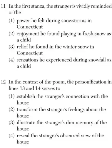 11 In the first stanza, the stranger is vividly reminded of the
 (1) power he felt during snowstorms in Connecticut
 (2) enjoyment he found playing in fresh snow as a child
 (3) relief he found in the winter snow in Connecticut
 (4) sensations he experienced during snowfall as a child
 12 In the context of the poem, the personification in lines 13 and 14 serves to
 (1) establish the stranger's connection with the house
 (2) transform the stranger's feelings about the house
 (3) illustrate the stranger's dim memory of the house
 (4) reveal the stranger's obscured view of the house