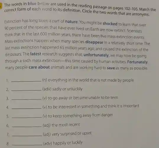 The words in blue below are used in the reading passage on pages 102-105 Match the correct form of each word to its definition. Circle the two words that are antonyms.
 Extinction has long been a part of nature. You might be shocked to learn that over 90 percent of the species that have ever lived on Earth are now extinct.Scientists think that in the last 600 million years , there have been five mass extinction events. Mass extinctions happen when many species disappear in a relatively short time .The last mass extinction happened 65 million years ago , and caused the extinction of the dinosaurs. The latest research suggests that unfortunately, we may now be going through a sixth mass extinction this time caused by human activities Fortunately, many people care about animals and are working hard to save as many as possible.
 1. __ (n) everything in the world that is not made by people
 2. __ (adv) sadly or unluckily
 3. __ (v) to go away or become unable to be seen
 4. __ (v) to be interested in something and think it is important
 5. __ (v) to keep something away from danger
 6. __ (adj) the most recent
 7. __ (adj) very surprised or upset
 8. __ (adv) happily or luckily