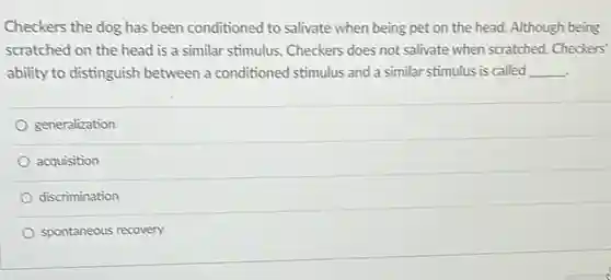 Checkers the dog has been conditioned to salivate when being pet on the head. Although being scratched on the head is a similar stimulus Checkers does not salivate when scratched. Checkers' ability to distinguish between a conditioned stimulus and a similar stimulus is called __
 generalization
 acquisition
 discrimination
 spontaneous recovery