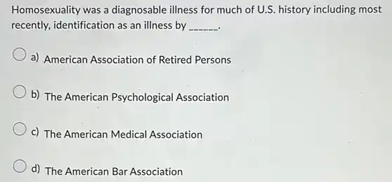 Homosexuality was a diagnosable illness for much of U.S. history including most recently, identification as an illness by
 __
 a) American Association of Retired Persons
 b) The American Psychological Association
 c) The American Medical Association
 d) The American Bar Association