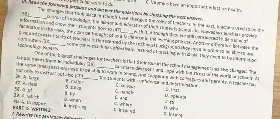 PART D. WRITING 1. Rewrite the sentences books to
 C. Vitamins have an important effect on health. farmation and show their secret how to (37)_______________with it. Although they are still considered to be a kind of facilitator in the class they can be thought of as a facilitator in the learning process Another difference between the
 III. Read the following passage and answer the questions by choosing the best answer.
 The changes that took place in schools have changed the roles of teachers in the past, teachers used to be the (36) __ source of knowledge, the leader and educator of their students school life Nowadays teachers provide facilization,and-frow their suggestions/baser's __ past and present tasks of teachers is represented by the technical background they need in order to be able to use computers (38) __ some other machines effectively Instead of teaching with chalk, they need to be information technology experts.
 One of the biggest challenges for teachers is that their role in the school management has also changed. The school needs them as individuals (39) __ can make decisions and cope with the stress of the world of schools. At the same time; teachers need to be able to work in teams and cooperate with colleagues and parents. A teacher has not only to instruct but also (40) __ the students with confidence and determination.
 36. A. large
 B. major
 37. A. deal
 B. solve
 C. serious
 38. A. of
 B. by
 C. handle
 D. first
 39. A. which
 B. when
 C. and
 D. operate
 D. to
 D. who
 40. A. to inspire
 B. inspiring
 C. inspired
 D. inspire