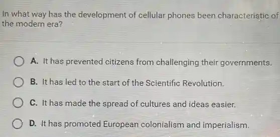 In what way has the development of cellular phones been characteristic of the modern era?
 A. It has prevented citizens from challenging their governments.
 B. It has led to the start of the Scientific Revolution.
 C. It has made the spread of cultures and ideas easier.
 D. It has promoted European colonialism and imperialism.