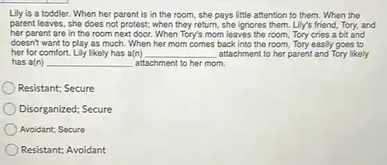 Lily is a toddler. When her parent is in the room, she pays little attention to them. When the parent leaves, she does not protest; when they return, she ignores them. Lily's friend, Tory, and her parent are in the room next door. When Tory's mom leaves the room, Tory cries a bit and doesn't want to play as much. When her mom comes back into the room, Tory easily goes to her for comfort. Lily likely has a(n) qquad has a(n) qquad attachment to her mom. Resistant; Secure Disorganized; Secure Avoidant; Secure Resistant; Avoidant