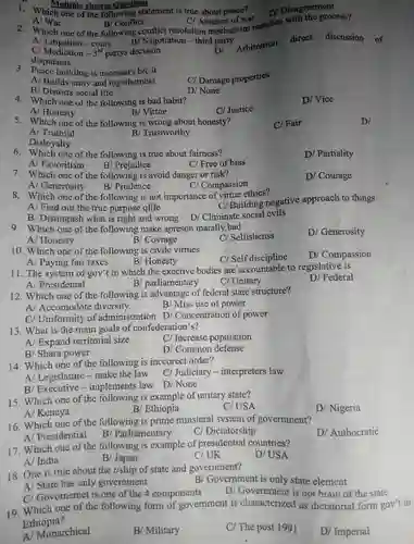 A/War
 B/ Conflict
 CI Absence of war . 2 . Which one of the following conflict resolution mechanism matches with the process?
 A - court B Negotiation -third party
 C/Mediotion  3rd partys decision DI Arbitration direct discussion of disputants
 Multiple choices Questions
 1. Which one of the following statement is true about peace?
 3. Peace building is necessary b/c it A/ Builds unity and togetherness B Distorts social life
 Cl Damage properties
 D/ Vice
 4 . Which one of the following is bad habit? A Honesty B/ Virtue
 C/ Justice
 5 . Which one of the following is wrong about honesty?
 C/ Fair
 B/Trustworthy
 6 one of the following is true about fairness?
 D/Partiality
 A Favoritism
 B/Prejudice
 C/ Free of bias 7 . Which one of the ; following is avoid danger or risk?
 A Generosity B/Prudence
 Cl Compassion
 8 . Which one of the following is not importance of virtue ethics? A/Find out the true purpose qlife
 Cl Building negative approach to things B Distingush what is right and wrong D/Climinate social cvils 9 . Which one of the following make apreson marally bad A Honesty
 B/Covrage
 Cl Selfishenss
 10 .Which one of the following is civilc virtues
 11. The system of gov't in which the exective bodies are accountable to regislative is A Presidental B/parliamentary Cl Unitary
 12 .Which one of the following is advantage of federal state structure?
 A Accomodote diversity
 B/ Miss use of power
 Cl Uniformity of administration DI Concentration of power 13. What is the main goals of confederation s?
 A Expand territorial size
 Cl Increase population
 B/ Shara power
 14 . Which one of the following is inccorect order?
 B/Executive .implements law D/None
 15 .Which one of the following is example of unitary state?
 C/USA
 B/Ethiopia
 16 .Which one of the following is prime minsteral system of government?
 D Authocratic
 c / Dictatorship
 17 Which one of the following is example of presidential countries? A/ India
 D/USA
 B/ Japan
 C/UK
 18. One is true about the r/ship of state and government?
 A/ State has only government B/Government is only state element D Government is not brain of the state
 Cl Govornemet is one of the 4 components
 19 Which one of the following form of government is characterized . as dictatorial form gov't in Ethiopia?
 A Monarchical
 B/Military
 Cl The post 1991
 D/Imperial