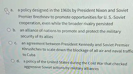 a. a policy designed in the 1960s by President Nixon and Soviet Premier Brezhnev to promote opportunities for U. S.-Soviet cooperation, even while the broader rivalry persisted
 b. an alliance of nations to promote and protect the military security of its allies
 C. an agreement between President Kennedy and Soviet Premier Khrushchev to scale down the blockage of all air and naval traffic to Cuba
 d. a policy of the United States during the Cold War that checked aggressive Soviet actions by military alliances