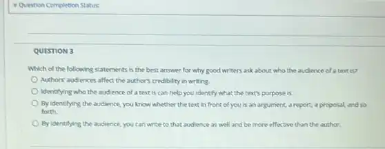 Question Completion Status:
 QUESTION 3
 Which of the following statements is the best answer for why good writers ask about who the audience of a text is?
 Authors'audiences affect the author's credibility in writing.
 Identifying who the audience of a text is can help you Identify what the text's purpose is.
 By identifying the audience, you know whether the text in front of you is an argument a report, a proposal and so forth.
 By Identifying the audience you can write to that audience as well and be more effective than the author.