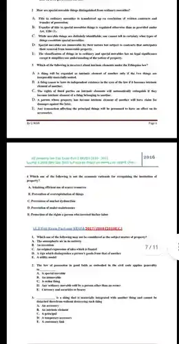 2 How are special movable things distinguished from ordinary movables? A. Title to ordinary movables is transferred up on conclusion of written contracts and transfer of possession. B. Transfer of title to special movables things is regulated otherwise than as provided under Art. 1186 (1). C. While movable things are definitely identifiable, one cannot tell in certainty what types of things constitute special movables. D. Special movables are immovable by their nature but subject to contracts that anticipates their removal from immovable property. E. The classification of things in to ordinary and special movables has no legal significance except it simplifies our understanding of the notion of property. 3 Which of the following is incorrect about intrinsic elements under the Ethiopian law? A. A thing will be regarded as intrinsic element of another only if the two things are inseparably materially united. B. A thing ceases to have its independent existence in the eyes of the law if it becomes intrinsic element of another. C. The rights of third parties on intrinsic elements will automatically extinguish if they become intrinsic element of a thing belonging to another. D. A person whose property has become intrinsic element of another will have claim for damages against the later. E. Any transaction affecting the principal things will be presumed to have an effect on its accessories. By G-MAN Page 6 All property law Exit Exam Part I, NEAEA 2010 - 2023 2016 4 Which one of the following is not the economic rationale for recognizing the institution of property? A. Attaining efficient use of scarce resources B. Prevention of overexploitation of things C. Prevention of market dysfunction D. Prevention of under-maintenance E. Protection of the rights a person who invested his/her labor L.B.Exit Exam Part one NEAEA 2017/2018 (2010E.C.) Which one of the following may not be considered as the subject matter of property? A. The atmospheric air in its entirety B. An invention C. An original expression of idea which is fixated 7 / 11 D. A sign which distinguishes a person's goods from that of another E. A utility model The law of possession in good faith as embodied in the civil code applies generality to A. A special movable B. An immovable C. A stolen thing D. Any ordinary movable sold by a person other than an owner E. Currency and securities to bearer qquad is a thing that is materially integrated with another thing and cannot be detached therefrom without destroying such thing A. An accessory B. An intrinsic element C. A principal D. A temporary accessory E. A customary link