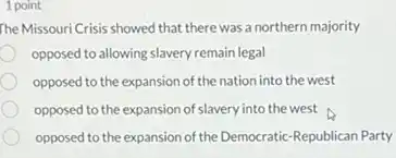 1 point
 The MissouriCrisis showed that ther was a northern majority
 opposed to allowing slavery remain legal
 opposed to the expansion of the nation into the west
 opposed to the expansion of slavery into the west
 opposed to the expansion of the Democratic-Republican Party