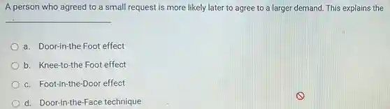 A person who agreed to a small request is more likely later to agree to a larger demand. This explains the
 __
 a. Door-in-the Foot effect
 b. Knee-to-the Foot effect
 c. Foot-in-the-Doo effect
 d. Door-in-the-Face technique