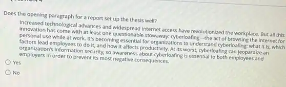 Does the opening paragraph for a report set up the thesis well?
 Increased technological advances and internet access have revolutionized the workplace. But all this innovation has come with at least one questionable cyberloafing-the act of browsing the internet for personal use while at work. It's becoming essential for organizations to understand cyberloafling : what it is, which factors lead employees to do It, and how it affects productivity. At its worst, cyberloafing can jeopardize an organization's information security. so awareness about cyberloafing/sessential to both employees and employers In order to prevent Its most negative consequences.
 Yes
 No