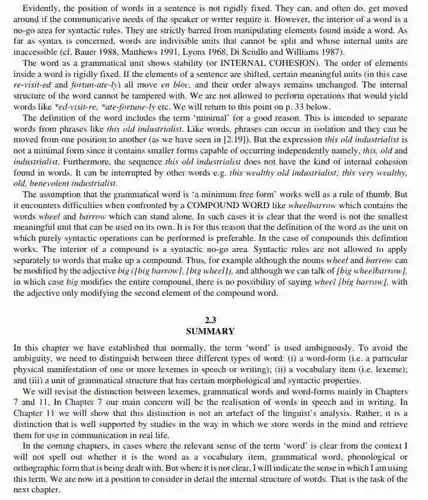 Evidently, the position of words in a sentence is not rigidly fixed They can, and often do, get moved around if the communicative needs of the speaker or writer require it However, the interior of a word is a no-go area for syntactic rules. They are strictly barred from manipulating elements found inside a word . As far as syntax is concerned, words are indivisible units that cannot be split and whose internal units are inaccessible (cf. Bauer 1988 . Matthews 1991, Lyons 1968 Di Sciullo and Williams 1987).
 The word as a grammatical unit shows stability (or INTERNAL COHESION). The order of elements inside a word is rigidly fixed. If the elements of a sentence are shifted certain meaningful units (in this case re-visit-ed and fortun-ate-ly) all move en bloc, and their order always remains unchanged. The internal structure of the word cannot be tampered with . We are not allowed to perform operations that would yield words like "ed-visit-re , "ate-fortune-ly etc. We will return to this point on p. 33 below.
 The definition of the word includes the term 'minimal' for a good reason. This is intended to separate words from phrases like this old industrialist. Like words, phrases can occur in isolation and they can be moved from one position to another (as we have seen in [2.19])
 But the expression this old industrialist is not a minimal form since it contains smaller forms capable of occurring independently namely, this, old and industrialist. Furthermore, the sequence this old industrialist does not have the kind of internal cohesion found in words. It can be interrupted by other words e.g. this wealthy old industrialist; this very wealthy old, benevolent industrialist.
 The assumption that the grammatical word is 'a minimum free form' works well as a rule of thumb. But it encounters difficulties when confronted by a COMPOUND WORD like wheelbarrow which contains the words wheel and barrow which can stand alone . In such cases it is clear that the word is not the smallest meaningful unit that can be used on its own. It is for this reason that the definition of the word as the unit on which purely syntactic operations can be performed is preferable. In the case of compounds this definition works. The interior of a compound is a syntactic no-go area. Syntactic rules are not allowed to apply separately to words that make up a compound .Thus, for example although the nouns wheel and barrow can be modified by the adjective wheel], and although we can talk of [big wheelbarrow] in which case big modifies the entire compound there is no possibility of saying wheel [big barrow], with the adjective only modifying the second element of the compound word.
 2.3
 SUMMARY
 In this chapter we have established that normally the term word' is used ambiguously. To avoid the ambiguity, we need to distinguish between three different types of word: (i)a word-form (i.e. a particular physical manifestation of one or more lexemes in speech or writing): (ii)a vocabulary item (ie . lexeme); and (iii) a unit of grammatical structure that has certain morphological and syntactic properties.
 We will revisit the distinction between lexemes grammatical words and word-forms mainly in Chapters 7 and 11. In Chapter 7 our main concern will be the realisation of words in speech and in writing . In Chapter 11 we will show that this distinction is not an artefact of the linguist's analysis Rather, it is a distinction that is well supported by studies in the way in which we store words in the mind and retrieve them for use in communication in real life.
 In the coming chapters , in cases where the relevant sense of the term word" is clear from the context I will not spell out whether it is the word as a vocabulary item, grammatical word phonological or orthographic form that is being dealt with. But where it is not clear, I will indicate the sense in which I am using this term. We are now in a position to consider in detail the internal structure of words. That is the task of the next chapter.