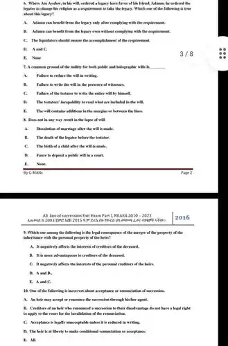 Where Ato Ayalew, in his will, ordered a legacy have favor of his friend, Adamu, he ordered the legatee to change his religion as a requirement to take the legacy. Which one of the following is true about this legacy? A. Adamu can benefit from the legacy only after complying with the requirement. B. Adamu can benefit from the legacy even without complying with the requirement. C. The liquidators should ensure the accomplishment of the requirement. D. A and C. E. None 3/8 A common ground of the nullity for both public and holographic wills Is qquad A. Failure to reduce the will in writing. B. Failure to write the will in the presence of witnesses. C. Failure of the testator to write the entire will by himself. D. The testators' incapability to read what are included in the will. E. The will contains additions in the margins or between the lines. Does not in any way result in the lapse of will. A. Dissolution of marriage after the will is made. B. The death of the legatee before the testator. C. The birth of a child after the will is made. D. Faure to deposit a public will in a court. E. None. By G-MANs Page 2 All law of succession Exit Exam Part I, NEAEA 2010 - 2023 2016 Which one among the following is the legal consequence of the merger of the property of the inheritance with the personal property of the heirs? A. It negatively affects the interests of creditors of the deceased. B. It is more advantageous to creditors of the deceased. C. It negatively affects the interests of the personal creditors of the heirs. D. A and B., E. A and C. One of the following is incorrect about acceptance or renunciation of succession. A. An heir may accept or renounce the succession through his/her agent. B. Creditors of an heir who renounced a succession to their disadvantage do not have a legal right to apply to the court for the invalidation of the renunciation. C. Acceptance is legally unacceptable unless it is reduced in writing. D. The heir is at liberty to make conditional renunciation or acceptance. E. All.