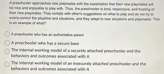 A preschooler approaches new playmates with the expectation that their new playmates will be nice and enjoyable to play with. Thus, the preschooler is kind, responsive, and trusting of their new playmates. They comply with other's suggestions on what to play and do not try to overly-control the playtime and situations, and they adapt to new situations and playmates. This is an example of what? A preschooler who has an authoritative parent A preschooler who has a secure base The internal working model of a securely attached preschooler and the behaviors and outcomes associated with it The internal working model of an insecurely attached preschooler and the behaviors and outcomes associated with it