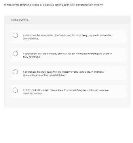 Which of the following is true of selective optimization with compensation theory?
 Multiple Choice
 It states that the more active older adults are, the more likely they are to be satisfied with their lives.
 It emphasizes that the trajectory of motivation for knowledge-related goals peaks in early adulthood.
 It challenges the stereotype that the majority of older adults are in emotional despair because of their social isolation.
 It states that older adults can continue to lead satisfying lives, although in a more restricted manner.