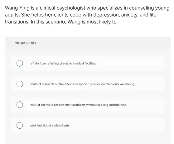 Wang Ying is a clinical psychologist who specializes in counseling young adults. She helps her clients cope with depression, anxiety, and life transitions. In this scenario , Wang is most likely to
 Multiple Choice
 refrain from referring clients to medical facilities.
 conduct research on the effects of specific policies on children's well-being.
 instruct clients to resolve their problems without seeking outside help.
 work individually with clients.