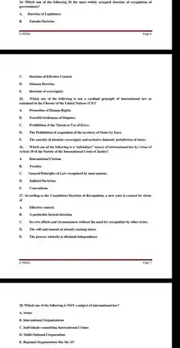 Which one of the following IS the most widely accepted doctrine of recognition of governments? A. Doctrine of Legitimacy B. Estrada Doctrine G-MANs Page 6 C. Doctrine of Effective Control D. Stimson Doctrine E. Doctrine of sovereignty Which one of the following is not a cardinal principle of international law as contained in the Charter of the United Nations (UN)? A. Promotion of Human Rights. B. Peaceful Settlement of Disputes. C. Prohibition of the Threat or Use of Force. D. The Prohibition of acquisition of the territory of States by force. E. The sanctity of absolute sovereignty and exclusive domestic jurisdiction of states. Which one of the following is a "subsidiary" source of international law by virtue of Article 38 of the Statute of the International Court of Justice? A. International Custom. B. Treaties. C. General Principles of Law recognized by most nations. D. Judicial Decisions. E. Conventions. According to the Constitutive Doctrine of Recognition, a new state is created by virtue of A. Effective control. B. A particular factual situation. C. Its own efforts and circumstances without the need for recognition by other states. D. The will and consent of already existing states. E. The process whereby it obtained independence. G-MANs Page 7 Which one of the following is NOT a subject of international law? A. States B. International Organizations C. Individuals committing International Crimes D. Multi-National Corporations E. Regional Organizations like the AU