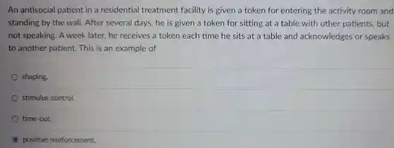 An antisocial patient in a residential treatment facility is given a token for entering the activity room and standing by the wall . After several days he is given a token for sitting at a table with other patients , but not speaking . A week later., he receives a token each time he sits at a table and acknowledges . or speaks to another patient.This is an example of
 shaping.
 stimulus control.
 time-out.
 positive reinforcement.