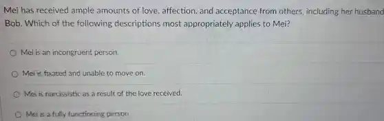 Mei has received ample amounts of love . affection , and acceptance from others including her husband Bob.Which of the following descriptions most appropriately applies to Mei?
 Mei is an incongruent person.
 Mei is fixated and unable to move on.
 Mei is narcissistic as a result of the love received.
 Mei is a fully functioning person.