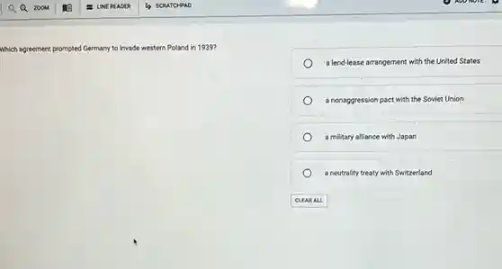 scRATCHPAD
 Which agreement pror ed Germany to invade western Poland in 1939? prompted
 a lend-lease arrangement with the United States
 a nonaggression pact with the Soviet Union
 a military alliance with Japan
 a neutrality treaty with Switzerland
 CLEAR ALL