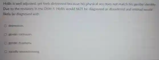 Hollis is well adjusted , yet feels distressed because his physical sex does not match his gender identity. Due to the revisions in the DSM-5 Hollis would NOT be diagnosed as disordered and instead would likely be diagnosed with
 depression.
 gender confusion.
 gender dysphoria
 socially nonconforming