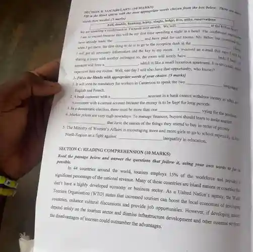 SECTION II: VOCARULARY: (1 MARKS) Fill in the Nank spaces Whithe most appropriate words chosen from the box below,There are more 4. Market prices are very high nowadays. To manage finances, buyers should learn to make market.
 wants than areded. (5 marks)
 hall, double, booking, lobby single, lodge, live, suite reservations
 __
 We are attending a conference in Yaounde next month We will in a hotel. The this will be my have afready made the __ and have paid for our rooms My father there noce organiners when I get there the first thing to do is to go to the reception desk in the I will get all necessary information and the key to my room I received __ There that says 1 sharing a room with another colleague so, the room will surely have __ beds. I hear our be manager will have a __ which is like a small luxurious apartment. It is obviously more expensive than our rooms.Well, one day I will also have that opportunity, who knows? more 1- Fill in the blanks with appropriate words of your choice. (5 marks)
 1. It will soon be mandatory for workers in Cameroon to speak the two __ languages English and French.
 2. A bank customer with a __ nccount in a bank cannot withdraw money as often as a customer with a current account because the money is to be kept for long periods. 3.In a democratic election, there must be more than one
 3. In a democratic __ vying for the position. __ that have the names of the things they intend to buy in order of priority. North Region as a fight against __ inequality in education. go to school especially in the
 SECTION C: READING COMPREHENSION (10 MARKS)
 Read the passage below and answer the questions that follow it, using your own words as far as possible.
 In 44 countries around the world, tourism employs 15% 
 of the workforce and provides a significant percentage of the national revenue. Many of these countries are island nations or countries thit don't have a highly developed economy or business sector. As a United Nation's agency, the World Tourism Organisation (WTO) states that increased tourism can boost the local economies of developing countries, enhance cultural discussions and provide job opportunities . However, if developing nations depend solely on the tourism sector and dismiss infrastructure development and other essential services. the disadvantages of tourism could outnumber the advantages.