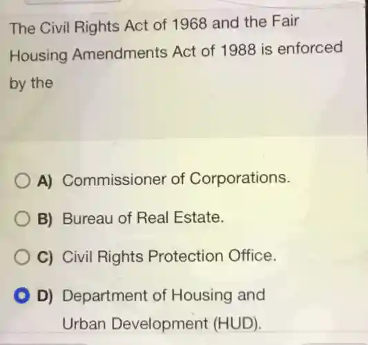 The Civil Rights Act of 1968 and the Fair Housing Amendments Act of 1988 is enforced by the A) Commissioner of Corporations. B) Bureau of Real Estate. C) Civil Rights Protection Office. D) Department of Housing and Urban Development (HUD).