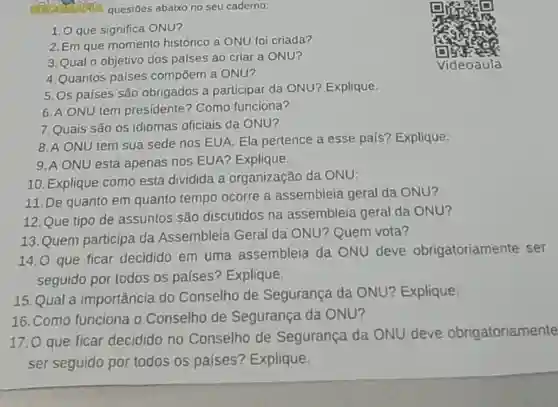 questoes abaixo no seu caderno:
 1.0 que significa ONU?
 2. Em que momento histórico a ONU foi criada?
 3.Qual o objetivo dos palses ao criar a ONU?
 4. Quantos países compōem a ONU?
 5.0s países são obrigados a participar da ONU? Explique:
 6.A ONU tem presidente? Como funciona?
 7.Quais são os idiomas oficiais da ONU?
 8.A ONU tem sua sede nos EUA Ela pertence a esse país? Explique:
 9.A ONU está apenas nos EUA? Explique:
 10. Explique como está dividida a organização da ONU:
 11. De quanto em quanto tempo ocorre a assembleia geral da ONU?
 12. Que tipo de assuntos são discutidos na assembleia geral da ONU?
 13.Quem participa da Assembleia Geral da ONU?Quem vota?
 14.0 que ficar decidido em uma assembleia da ONU deve obrigatoriamente ser seguido por todos os países? Explique:
 15.Qual a importância do Conselho de Segurança da ONU? Explique:
 16. Como funciona o Conselho de Segurança da ONU?
 17.0 que ficar decidido no Conselho de Segurança da ONU deve obrigatoriamente ser seguido por todos os palses? Explique: