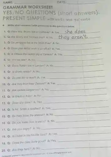 NAME:
 WORKSHEET
 NO QUESTIONS (short answers): SIMPLE with verbs and 'Be'verbs
 Write short answers (with pronouns) to the questions below.
 1. Q: Does Mrs Brown live in California?A: Yes, __
 2. Q: Are Shelly and Thomas tired? A: No. __
 3. Q: Do penguins live at the North Pole? A: No,
 __
 4. Q: Does your father work in an office? A:Yes,
 __
 5. Q: Is Ottawa the capital city of Canada? A: Yes,
 __
 6. Q: Are we late? A: No,
 __
 7. Q: Does Robert live in London? A:No.
 __
 8. Q: Is dinner ready? A: No,
 __
 square 
 9. Q: Do you like to read? A: Yes,
 __
 square 
 10. Q: Are they from New Zealand? A:Yes
 __
 square 
 11. Q: Are rabbits dangerous? A: No,
 __
 square 
 12. Q: Is Brazil in Asia? A: No.
 __
 square 
 13. Q: Does she drive? A: Yes,
 __
 square 
 14. Q: Is Mr.Smith a teacher? A:Yes,
 __
 square 
 15. Q: Do they know the answer? A:No.
 __
 square 
 16. Q: Do you know how to swim?A: No,
 __
 square 
 17. Q: Are you angry? A: No
 __
 square 
 18. Q: is Dubai in the Middle East? A: Yes,
 __
 square 
 19. Q: Does the cake taste good? A:Yes
 __
 square 
 20. Q: Are they here? A:No,
 __
 square 
 Permission granted to reproduce for classroom use. (9)WW.alithingsgremmar.com
 DATE: