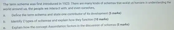 The term schema was first introduced in 1923 There are many kinds of schemas that assist us humans in understanding the world around us, the people we interact with and even ourselves,
 a. Define the term schema and state one contributor of its development (5 marks)
 b. Identify 2 types of schemas and explain how they function (10 marks)
 c. Explain how the concept Assimilation factors in the discussion of schemas (5 marks)