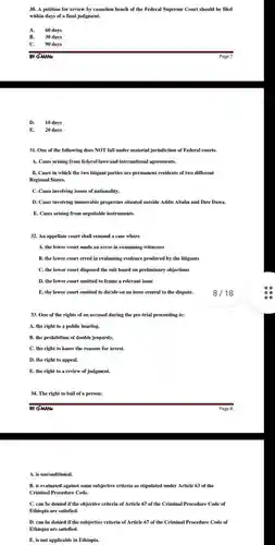 A petition for review by cassation bench of the Federal Supreme Court should be filed within days of a final judgment. A. 60 days B. 30 days C. 90 days BY G-MANs Page 7 D. 10 days E. 20 days One of the following does NOT fall under material jurisdiction of Federal courts. A. Cases arising from federal laws and international agreements. B. Cases in which the two litigant parties are permanent residents of two different Regional States. C. Cases involving issues of nationality. D. Cases involving immovable properties situated outside Addis Ababa and Dire Dawa. E. Cases arising from negotiable instruments. An appellate court shall remand a case where A. the lower court made an error in examining witnesses B. the lower court erred in evaluating evidence produced by the litigants C. the lower court disposed the suit based on preliminary objections D. the lower court omitted to frame a relevant issue E. the lower court omitted to decide on an issue central to the dispute. 8//18 One of the rights of an accused during the pre-trial proceeding is: A. the right to a public hearing. B. the prohibition of double jeopardy. C. the right to know the reasons for arrest. D. the right to appeal. E. the right to a review of judgment. The right to bail of a person: BY G-MANs Page 8 A. is unconditional. B. is evaluated against some subjective criteria as stipulated under Article 63 of the Criminal Procedure Code. C. can be denied if the objective criteria of Article 67 of the Criminal Procedure Code of Ethiopia are satisfied. D. can be denied if the subjective criteria of Article 67 of the Criminal Procedure Code of Ethiopia are satisfied. E. is not applicable in Ethiopia.