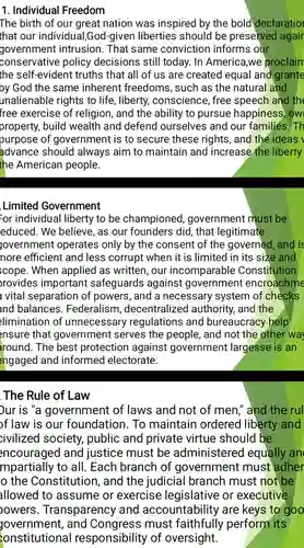 Individual Freedom The birth of our great nation was inspired by the bold declaratio that our individual,God-given liberties should be preserved agair government intrusion. That same conviction informs our conservative policy decisions still today. In America, we proclaim the self-evident truths that all of us are created equal and grante by God the same inherent freedoms, such as the natural and unalienable rights to life, liberty, conscience, free speech and the free exercise of religion, and the ability to pursue happiness, ow property, build wealth and defend ourselves and our families. Th purpose of government is to secure these rights, and the ideas advance should always aim to maintain and increase the liberty the American people. Limited Government or individual liberty to be championed, government must be educed. We believe, as our founders did, that legitimate jovernment operates only by the consent of the governed, and is nore efficient and less corrupt when it is limited in its size and cope. When applied as written, our incomparable Constitution rovides important safeguards against government encroachme vital separation of powers, and a necessary system of checks and balances. Federalism, decentralized authority, and the limination of unnecessary regulations and bureaucracy help ensure that government serves the people, and not the other way round. The best protection against government largesse is an engaged and informed electorate. The Rule of Law ur is "a government of laws and not of men," and the rul f law is our foundation. To maintain ordered liberty and civilized society, public and private virtue should be encouraged and justice must be administered equally an mpartially to all. Each branch of government must adher o the Constitution, and the judicial branch must not be allowed to assume or exercise legislative or executive owers. Transparency and accountability are keys to goo yovernment, and Congress must faithfully perform its onstitutional responsibility of oversight.