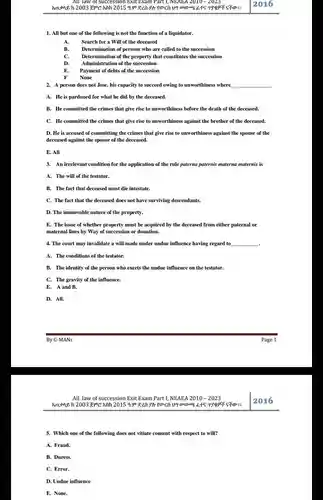 All law of succession Exit Exam Part 1, NEAEA 2010-2023 2016 All but one of the following is not the function of a liquidator. A. Search for a Will of the deceased B. Determination of persons who are called to the succession C. Determination of the property that constitutes the succession D. Administration of the succession E. Payment of debts of the succession F None A person does not Jose. his capacity to succeed owing to unworthiness where qquad A. He is pardoned for what he did by the deceased. B. He committed the crimes that give rise to unworthiness before the death of the deceased. C. He committed the crimes that give rise to unworthiness against the brother of the deceased. D. He is accused of committing the crimes that give rise to unworthiness against the spouse of the deceased against the spouse of the deceased. E. All An irrelevant condition for the application of the rule paterna paternis materna maternis is A. The will of the testator. B. The fact that deceased must die intestate. C. The fact that the deceased does not have surviving descendants. D. The immovable nature of the property. E. The issue of whether property must be acquired by the deceased from either paternal or maternal lines by Way of succession or donation. The court may invalidate a will made under undue influence having regard to qquad A. The conditions of the testator. B. The identity of the person who exerts the undue influence on the testator. C. The gravity of the influence. E. A and B. D. All. By G-MANs Page 1 All law of succession Exit Exam Part 1, NEAEA 2010 - 2023 2016 Which one of the following does not vitiate consent with respect to will? A. Fraud. B. Duress. C. Error. D. Undue influence E. None.