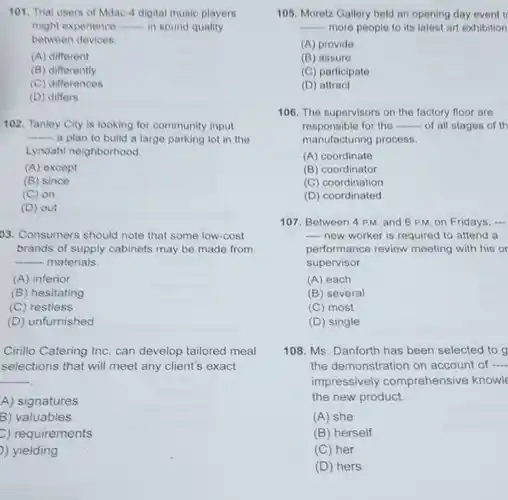 Trial users of Mdac-4 digital music players might experience qquad in sound quality between devices. (A) different (B) differently (C) differences (D) differs Tanley City is looking for community input ..... a plan to build a large parking lot in the Lyndahl neighborhood. (A) except (B) since (C) on (D) out Consumers should note that some low-cost brands of supply cabinets may be made from qquad materials. (A) inferior (B) hesitating (C) restless (D) unfurnished Cirillo Catering Inc. can develop tailored meal selections that will meet any client's exact qquad A) signatures 8) valuables C) requirements ) yielding 105. Moretz Gallery held an opening day event t qquad more people to its latest art exhibition (A) provide (B) assure (C) participate (D) attract 106. The supervisors on the factory floor are responsible for the qquad - of all stages of th manufacturing process. (A) coordinate (B) coordinator (C) coordination (D) coordinated 107. Between 4 P.M. and 6 P.M. on Fridays, .-. -- new worker is required to attend a performance review meeting with his or supervisor. (A) each (B) several (C) most (D) single 108. Ms. Danforth has been selected to the demonstration on account of qquad impressively comprehensive knowl the new product. (A) she (B) herself (C) her (D) hers