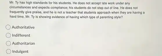 Mr. Ty has high standards for his students. He does not accept late work under any circumstances and expects compliance; his students do not step out of line. He does not frequently give praise, and he is not a teacher that students approach when they are having a hard time. Mr. Ty is showing evidence of having which type of parenting style? Authoritative Indifferent Authoritarian Indulgent