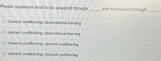 Phobic responses tend to be acquired through __ and maintained through
 __
 <a href='https://www.questionai.com/knowledge/kI6awfNO2B-classical-conditioning' class='anchor-knowledge'>classical conditioning</a> observational learning
 <a href='https://www.questionai.com/knowledge/kcaiZj2J12-operant-conditioning' class='anchor-knowledge'>operant conditioning</a>;observational learning
 classical conditioning; operant conditioning
 operant conditioning; classical conditioning