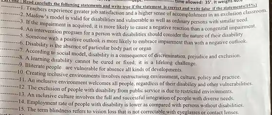No................................................................ time allowed: 35'. It weighs 40%
 __
 I'm one : Read carefully the following statements and write true if the statement is correct and write ralse if the statements(15%)
 __
 1. Teachers experience greater job satisfaction and a higher sense of accomplishment in an exclusion classroom.
 __
 2. Maslow's model is valid for disabilities and vulnerable as well as ordinary persons with similar need.
 __
 --4. An program for a person with disabilities should consider the nature of their disability
 __
 3. If the impairment is acquired, it is more likely to cause a negative reaction than a congenital impairment.
 __
 --5. Someone with a positive outlook is more likely to embrace impairment than with a negative outlook.
 __
 -6. Disability is the absence of particular body part or organ
 __
 -7. According to social model, disability is a consequence of discrimination prejudice and exclusion.
 __
 8. A learning disability cannot be cured or fixed; it is a lifelong challenge.
 __
 -9. Illiterate people are vulnerable for absence all kinds of developments.
 __
 10. Creating inclusive environments involves restructuring environment, culture policy and practice.
 __
 11. An inclusive environment welcomes all people regardless of their disability and other vulnerabilities.
 __
 12. The exclusion of people with disability from public service is due to restricted environments.
 __
 --13. An inclusive culture involves the full and successful integration of people with diverse needs.
 __
 -14. Employment rate of people with disability is lower as compared with persons without disabilities.
 __
 15. The term blindness refers to vision loss that is not correctable with eyeglasses or contact lenses.