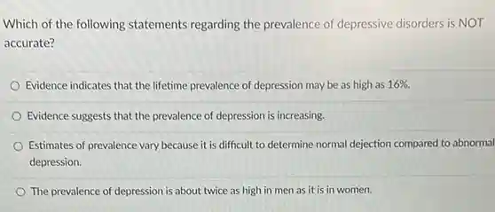 Which of the following statements regarding the prevalence of depressive disorders is NOT accurate?
 Evidence indicates that the lifetime prevalence of depression may be as high as 16% 
 Evidence suggests that the prevalence of depression is increasing.
 Estimates of prevalence vary because it is difficult to determine normal dejection compared to abnormal depression.
 The prevalence of depression is about twice as high in men as it is in women.