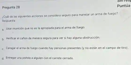 Pregunta 28
 ¿Cuál de las siguientes acciones se considera seguro para manejar un arma de fuego? Respuesta
 a. Usar munición que no es la apropiada para el arma de fuego.
 b. Verificar el cañon de manera segura para ver si hay alguna obstrucción.
 c. Caragar el arma de fuego cuando hay personas presentes (y no están en el campo de tiro)
 d. Entregar una pistola a alguien con el carrete cerrado.
 Puntúa