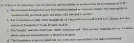 20. Which of the following is true of American national identity as envisioned by the Constitution of 1787?
 a. The document distinguished only between those defined as American citizens, who were entitled to constitutionally protected rights, and aliens, who were not so entitled.
 b. The Constitution clearly states that persons of African descent could not be U.S. citizens, but that anyone of European or Asian descent could be.
 c. The "people" were free Americans; Native Americans and "other persons," meaning African-American slaves, were not considered part of the political nation.
 d. The Constitution expressly stated that only white men were entitled to the rights it delineated.