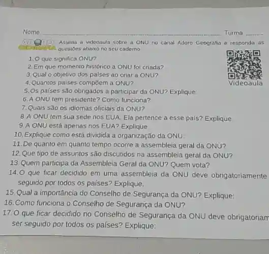 Nome
 AVDQRY Assista a videoaula sobre a ONU no canal Adoro Geografia e responda as questoes abaixo no seu caderno:
 1.0 que significa ONU?
 2. Em que momento histórico a ONU fo criada?
 3. Qual o objetivo dos palses ao criar a ONU?
 4. Quantos paises compōem a ONU?
 5.0s países são obrigados a participar da ONU? Explique
 6. A ONU tem presidente? Como funciona?
 7.Quais são os idiomas oficiais da ONU?
 8.A ONU tem sua sede nos EUA Ela pertence a esse país? Explique
 9.A ONU está apenas nos EUA? Explique:
 10. Explique como está dividida a organização da ONU:
 11. De quanto em quanto tempo ocorre a assembleia geral da ONU?
 12.Que tipo de assuntos são discutidos na assembleia geral da ONU?
 13. Quem participa da Assembleia Geral da ONU? Quem vota?
 14.0 que ficar decidido em uma assembleia da ONU deve obrigatoriamente seguido por todos os países? Explique:
 15.Qual a importância do Conselho de Segurança da ONU? Explique:
 16. Como funciona o Conselho de Segurança da ONU?
 17.0 que ficar decidido no Conselho de Segurança da ONU deve obrigatoriam ser seguido por todos os países? Explique:
 Videoaula