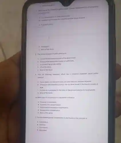 E. None of the above 7. Which one of the following is colrect apout improper implementation of compulsory land acquisition? A It is demonstration of good governances B. It creates opportunities for corruption and the abuse of power C it prompt prolect D. All except C . E. None of the above. 8. The primary purpose of public purpose is A. To limit the discretionary power of the government. B. To assure the expropriation power of authorities. C. To increase the private welfare. D. All of the above. E. None of the above. 9. From the following alternative, which one is incorrect statement about public purpose? A. It is an elastic concept which does not have fixed and absolute objective. B. It demands that individual property may be taken merely if that serves society at large. C. It serves as a parameter for the state to take private property for social goods. D. None of the above. 10. Which type of compensation is applicable in Ethiopia? A. Property compensation. B. Economic loss compensation. C. Displacement Assistance compensation. D. Displacement compensation. E. None of the above. 11. For the affected parties compensation is paid based on the principle of A. Substitution B. Fairness. C. Equivalence D. Relocation