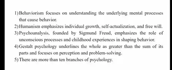 1) Behaviorism focuses on understanding the underlying mental processes that cause behavior.
 2) Humanism emphasizes individual growth self-actualization and free will.
 3)Psychoanalysis , founded by Sigmund Freud , emphasizes the role of unconscious processes and childhood experiences in shaping behavior.
 4) Gestalt psychology underlines the whole as greater than the sum of its parts and focuses on perception and problem-solving.
 5) There are more than ten branches of psychology.